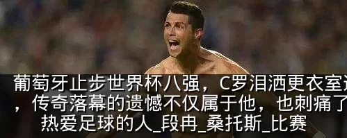 葡萄牙止步世界杯八强，C罗泪洒更衣室通道，传奇落幕的遗憾不仅属于他，也刺痛了所有热爱足球的人_段冉_桑托斯_比赛